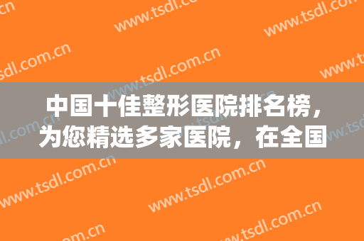 中国十佳整形医院排名榜，为您精选多家医院，在全国有一定知名度(整形医院权威排名)