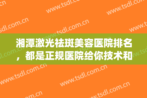 湘潭激光祛斑美容医院排名，都是正规医院给你技术和安全保障！(湘雅医院激光祛斑效果怎么样)