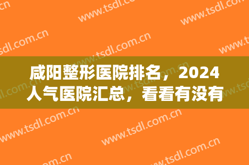 咸阳整形医院排名，2024人气医院汇总，看看有没有你喜欢的？(咸阳哪个医院有整形科)