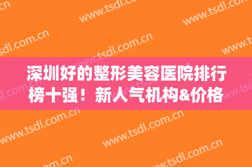 深圳好的整形美容医院排行榜十强！新人气机构&价格表速看(深圳医疗美容整形正规医院排行榜)