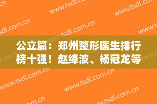 公立篇：郑州整形医生排行榜十强！赵绛波、杨冠龙等技术、风格测评(郑州名门医疗整形研究院)