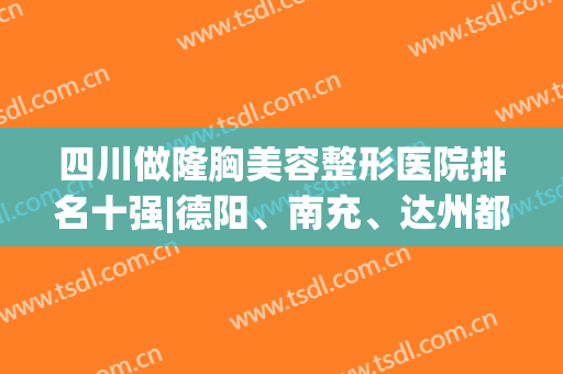 四川做隆胸美容整形医院排名十强|德阳、南充、达州都有代表机构入围