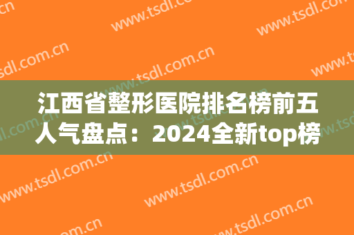 江西省整形医院排名榜前五人气盘点：2024全新top榜，给你美丽新选择！(江西美容整形医院)
