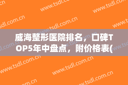 威海整形医院排名，口碑TOP5年中盘点，附价格表(威海正规整形医院都哪几家)