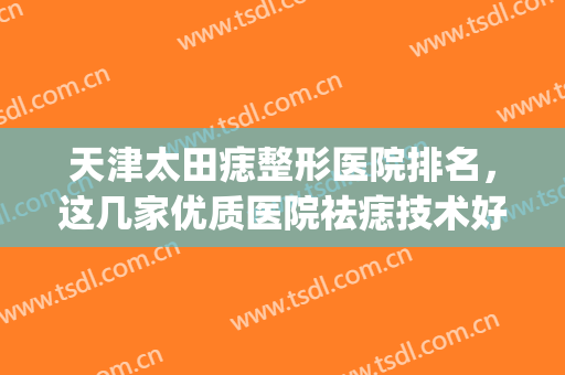 天津太田痣整形医院排名，这几家优质医院祛痣技术好，评分高！(武汉太田痣做的最好的医院)
