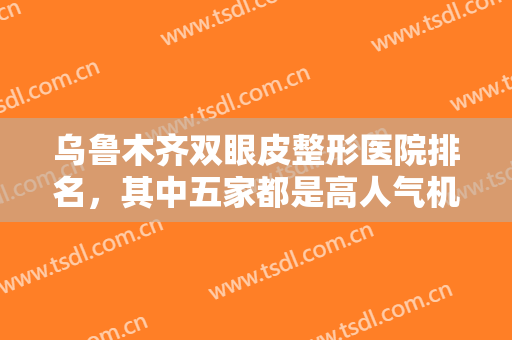 乌鲁木齐双眼皮整形医院排名，其中五家都是高人气机构，技术水平在线！