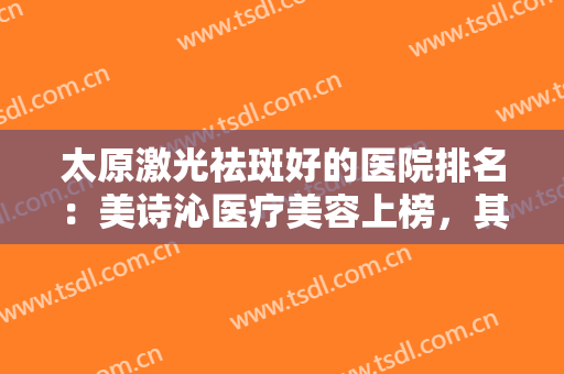太原激光祛斑好的医院排名：美诗沁医疗美容上榜，其他医院你都认识吗？