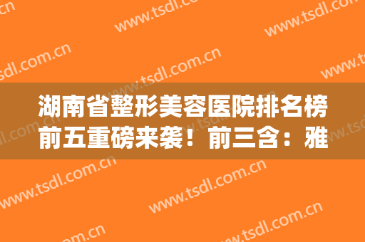 湖南省整形美容医院排名榜前五重磅来袭！前三含：雅美、美莱、爱思特(湖南比较好的整容医院)