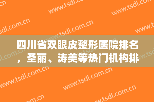 四川省双眼皮整形医院排名，圣丽、涛美等热门机构排名靠前！(四川省割双眼皮最好的医院)