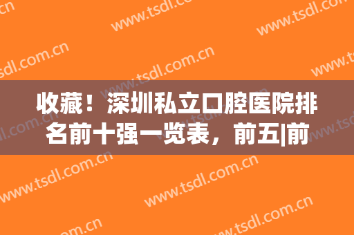 收藏！深圳私立口腔医院排名前十强一览表，前五|前三_谁更胜一筹(深圳排名前十的口腔医院)