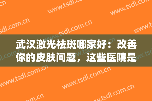 武汉激光祛斑哪家好：改善你的皮肤问题，这些医院是专业的！(武汉做激光祛斑哪家好)