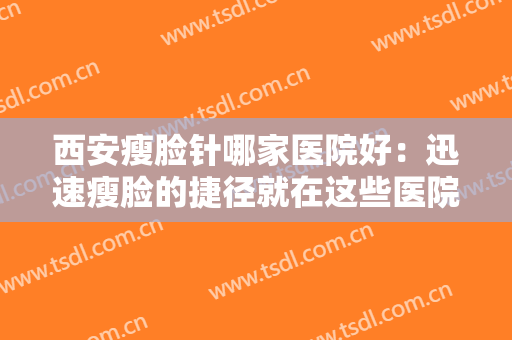 西安瘦脸针哪家医院好：迅速瘦脸的捷径就在这些医院，一起来看看吧！