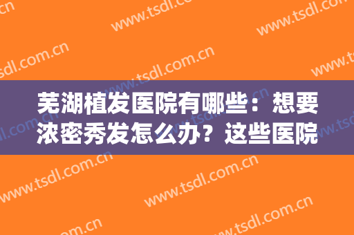 芜湖植发医院有哪些：想要浓密秀发怎么办？这些医院能帮你！(芜湖有植发的医院吗)