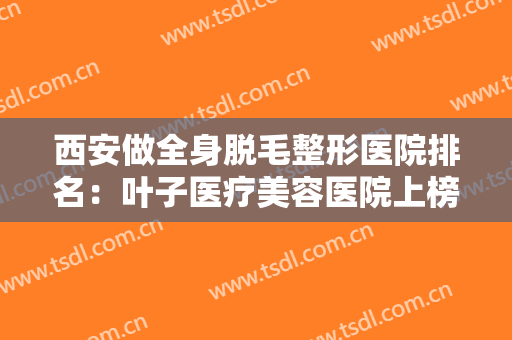 西安做全身脱毛整形医院排名：叶子医疗美容医院上榜，还有这些医院你可以选择！