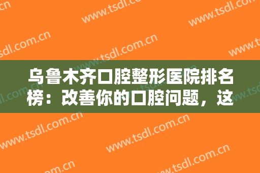 乌鲁木齐口腔整形医院排名榜：改善你的口腔问题，这些医院你值得信赖！