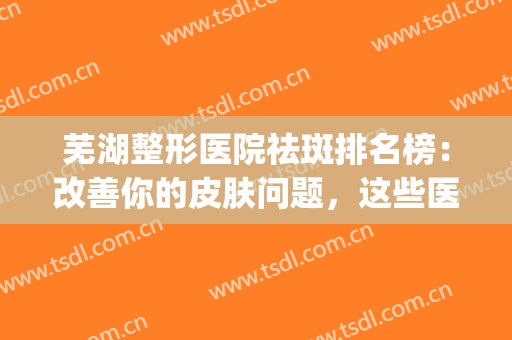芜湖整形医院祛斑排名榜：改善你的皮肤问题，这些医院是专业的！(芜湖哪个医院整形美容科好)