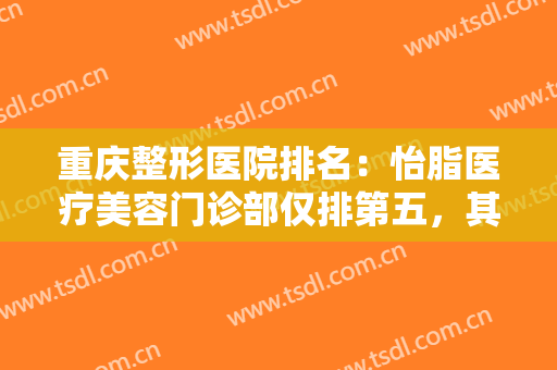 重庆整形医院排名：怡脂医疗美容门诊部仅排第五，其他医院都是哪些？
