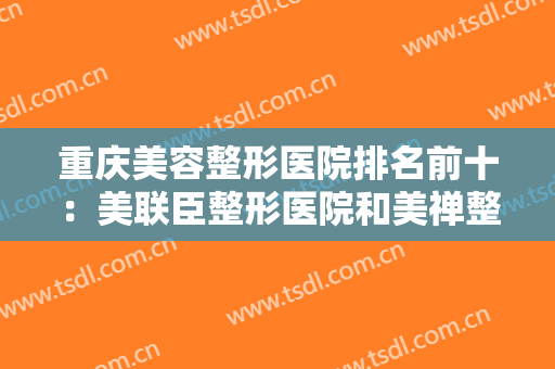 重庆美容整形医院排名前十：美联臣整形医院和美禅整形美容医院都上榜！