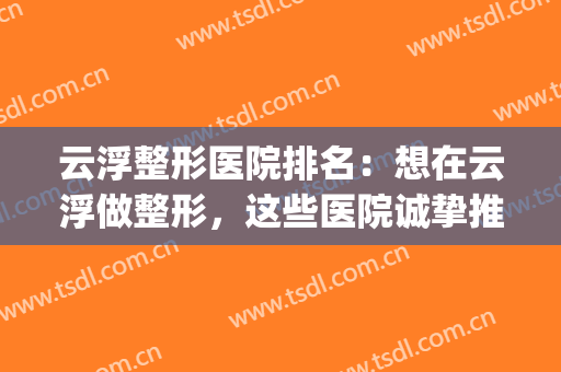 云浮整形医院排名：想在云浮做整形，这些医院诚挚推荐给您！(云浮市人民医院美容科)