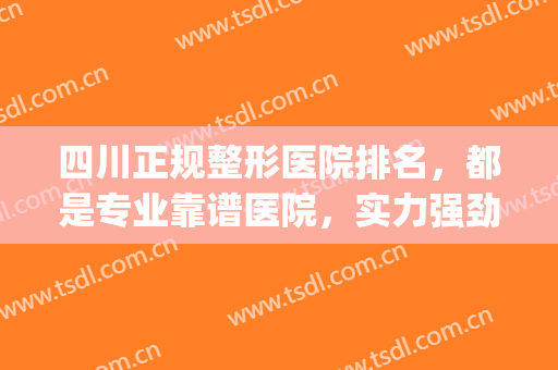 四川正规整形医院排名，都是专业靠谱医院，实力强劲！(四川美容整形医院排名前十)