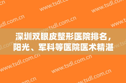 深圳双眼皮整形医院排名，阳光、军科等医院医术精湛，术后效果好！(深圳排名第一的双眼皮整形医院)