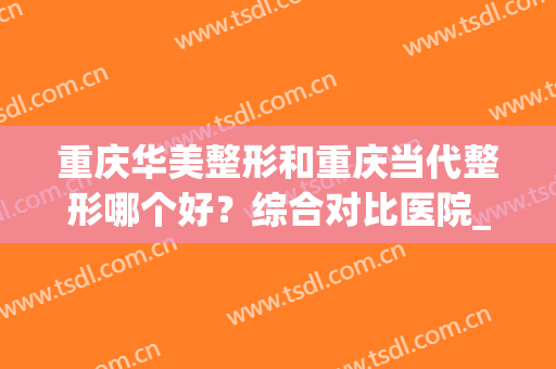 重庆华美整形和重庆当代整形哪个好？综合对比医院_医生_口碑等，这样选不亏！