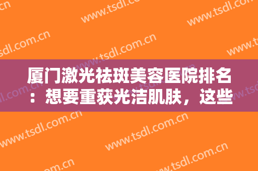 厦门激光祛斑美容医院排名：想要重获光洁肌肤，这些医院你可以信任！