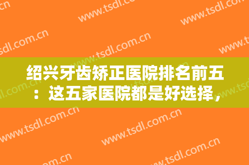 绍兴牙齿矫正医院排名前五：这五家医院都是好选择，不妨一起来看看吧！