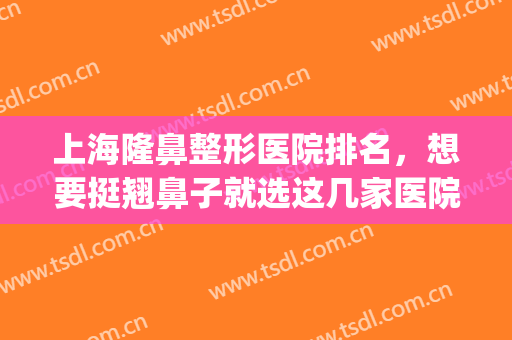 上海隆鼻整形医院排名，想要挺翘鼻子就选这几家医院，有口碑保障！(上海哪家医院隆鼻子技术最好)