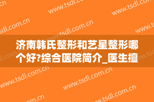 济南韩氏整形和艺星整形哪个好?综合医院简介_医生擅长_口碑等，资料超详细！