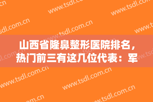 山西省隆鼻整形医院排名，热门前三有这几位代表：军大、华美、美媛荟(山西医科大学第一整形医院)