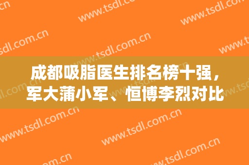 成都吸脂医生排名榜十强，军大蒲小军、恒博李烈对比测评！(成都军大整形医院抽脂技术好的医生有哪些)