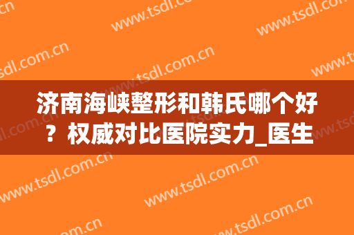 济南海峡整形和韩氏哪个好？权威对比医院实力_医生擅长_口碑评价|绝了