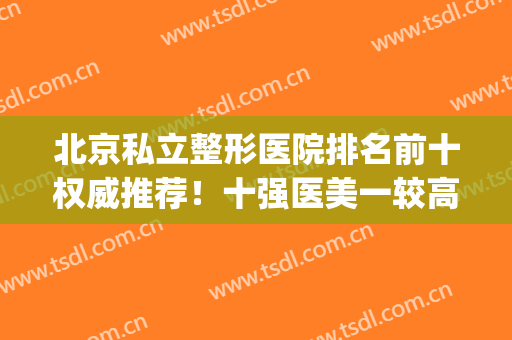 北京私立整形医院排名前十权威推荐！十强医美一较高低！你pick谁？(北京比较有名的整形医院)