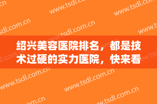 绍兴美容医院排名，都是技术过硬的实力医院，快来看看吧！(绍兴美容医院哪家最好)