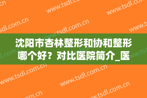 沈阳市杏林整形和协和整形哪个好？对比医院简介_医生擅长_口碑等超详细！