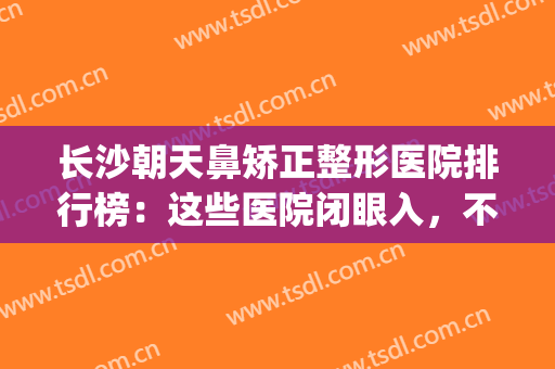 长沙朝天鼻矫正整形医院排行榜：这些医院闭眼入，不踩雷~(长沙哪个整容医院做鼻子比较好)