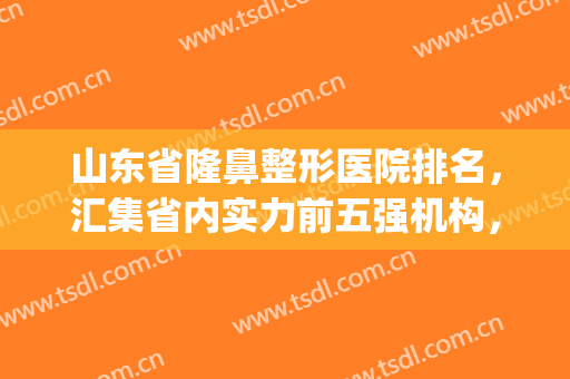 山东省隆鼻整形医院排名，汇集省内实力前五强机构，附价格表(山东整形医院排名前三的)
