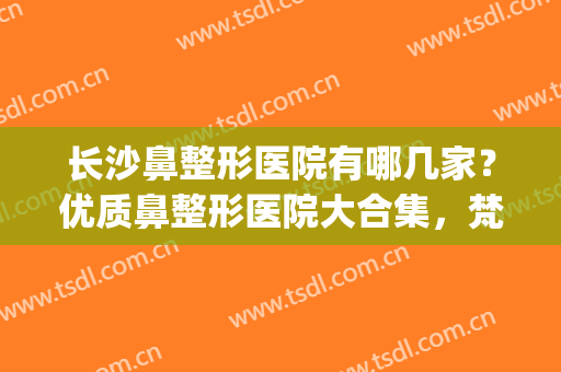 长沙鼻整形医院有哪几家？优质鼻整形医院大合集，梵童|希美|艺星(长沙有名的鼻整形医生)