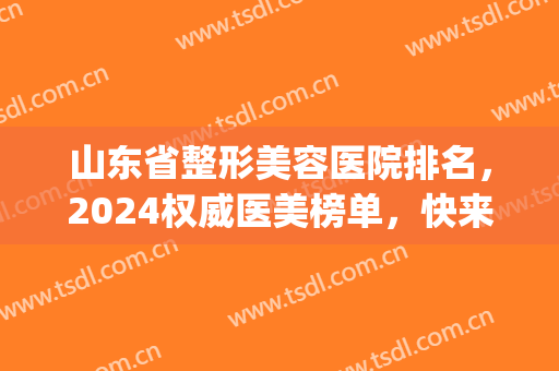 山东省整形美容医院排名，2024权威医美榜单，快来一起看看吧！(山东省内最好的整形医院)