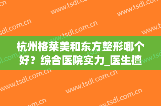 杭州格莱美和东方整形哪个好？综合医院实力_医生擅长_口碑评价后，这样选不会错