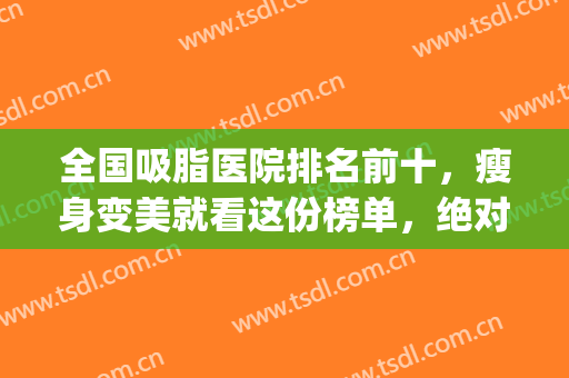 全国吸脂医院排名前十，瘦身变美就看这份榜单，绝对靠谱！(知名的吸脂医院)
