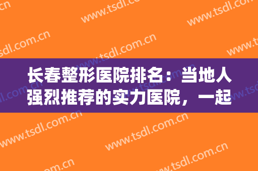 长春整形医院排名：当地人强烈推荐的实力医院，一起来看看吧！(长春有几家整形医院)