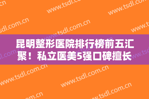 昆明整形医院排行榜前五汇聚！私立医美5强口碑擅长各不同！大牌实力强