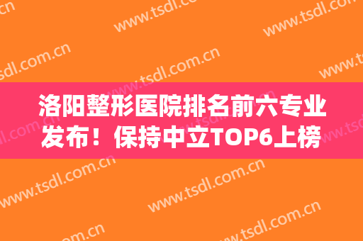 洛阳整形医院排名前六专业发布！保持中立TOP6上榜理由很充分！(洛阳哪个医院整形最好)