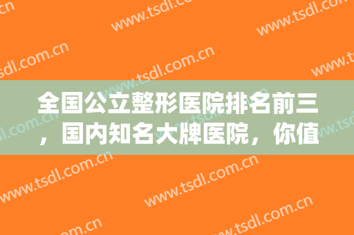 全国公立整形医院排名前三，国内知名大牌医院，你值得了解！(中国排名前十的公立整形医院)