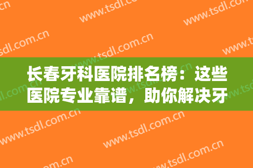 长春牙科医院排名榜：这些医院专业靠谱，助你解决牙齿难题！(长春市最好的牙科医院)