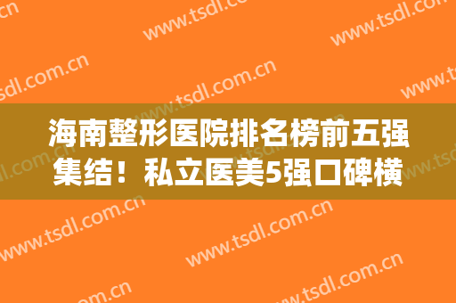 海南整形医院排名榜前五强集结！私立医美5强口碑横评！看谁领衔？(海南十大整形医院)
