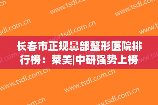 长春市正规鼻部整形医院排行榜：莱美|中研强势上榜前列，其他医院实力同样在线！