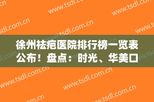 徐州祛疤医院排行榜一览表公布！盘点：时光、华美口碑（价格）官方流出(徐州去疤痕最好的医院)